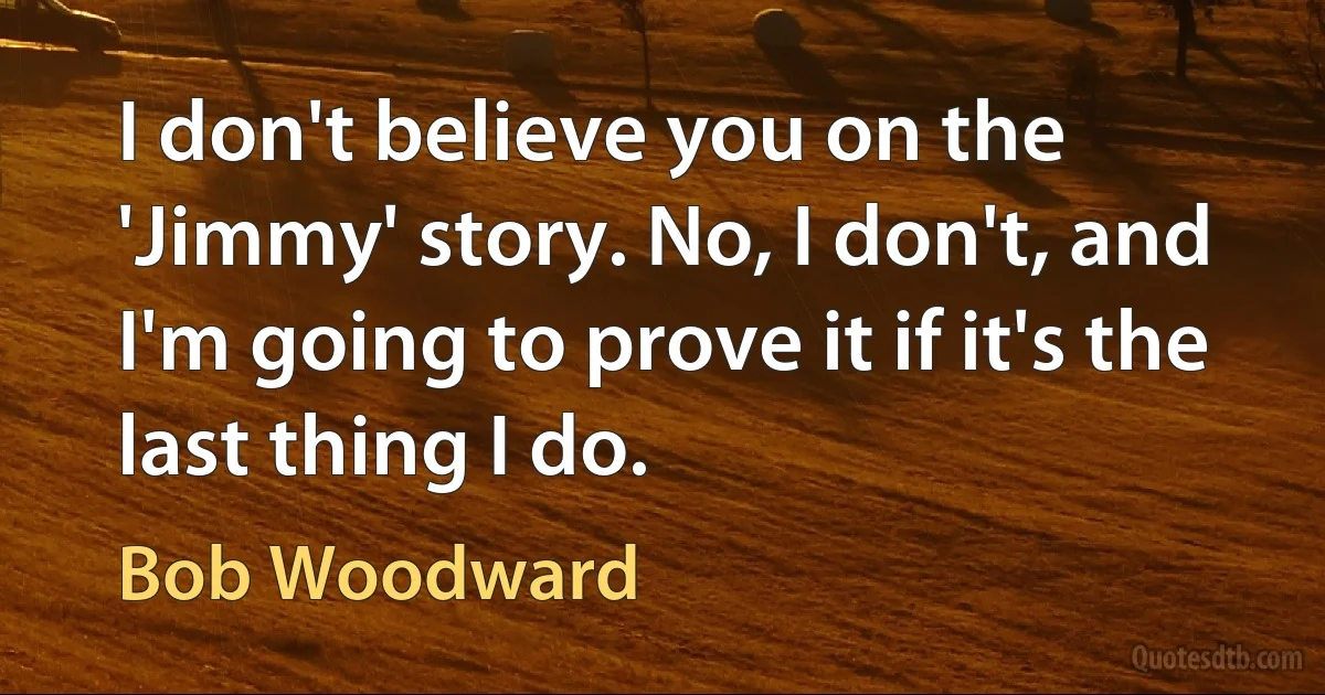 I don't believe you on the 'Jimmy' story. No, I don't, and I'm going to prove it if it's the last thing I do. (Bob Woodward)