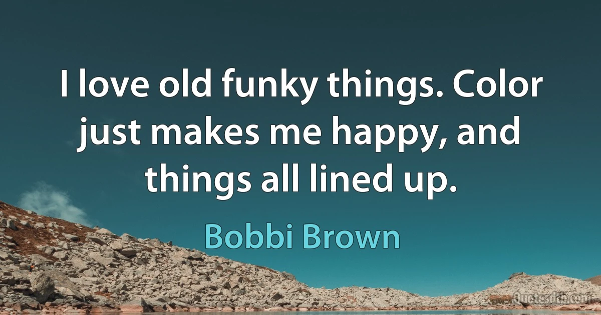 I love old funky things. Color just makes me happy, and things all lined up. (Bobbi Brown)