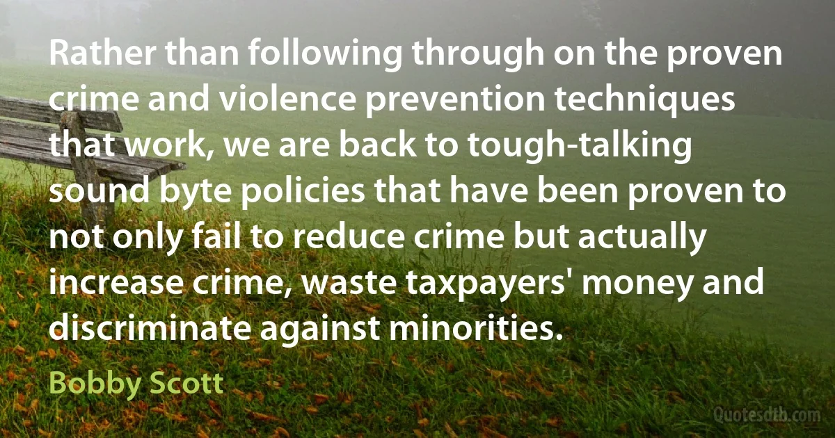 Rather than following through on the proven crime and violence prevention techniques that work, we are back to tough-talking sound byte policies that have been proven to not only fail to reduce crime but actually increase crime, waste taxpayers' money and discriminate against minorities. (Bobby Scott)