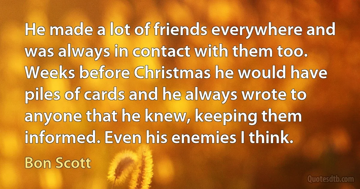 He made a lot of friends everywhere and was always in contact with them too. Weeks before Christmas he would have piles of cards and he always wrote to anyone that he knew, keeping them informed. Even his enemies I think. (Bon Scott)