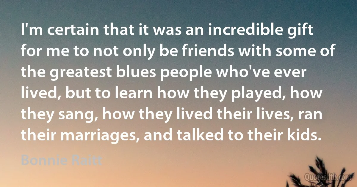 I'm certain that it was an incredible gift for me to not only be friends with some of the greatest blues people who've ever lived, but to learn how they played, how they sang, how they lived their lives, ran their marriages, and talked to their kids. (Bonnie Raitt)