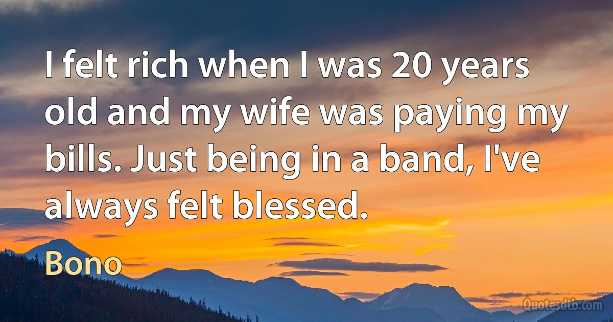 I felt rich when I was 20 years old and my wife was paying my bills. Just being in a band, I've always felt blessed. (Bono)