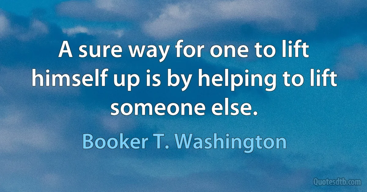 A sure way for one to lift himself up is by helping to lift someone else. (Booker T. Washington)