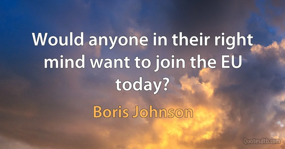 Would anyone in their right mind want to join the EU today? (Boris Johnson)