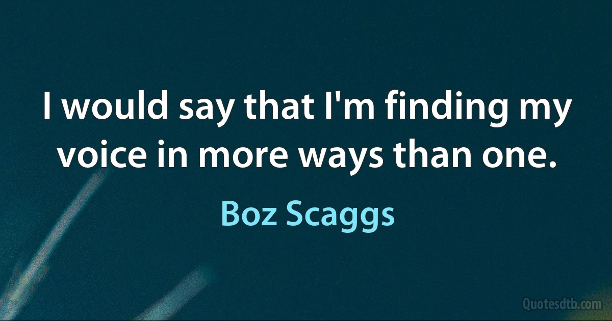 I would say that I'm finding my voice in more ways than one. (Boz Scaggs)