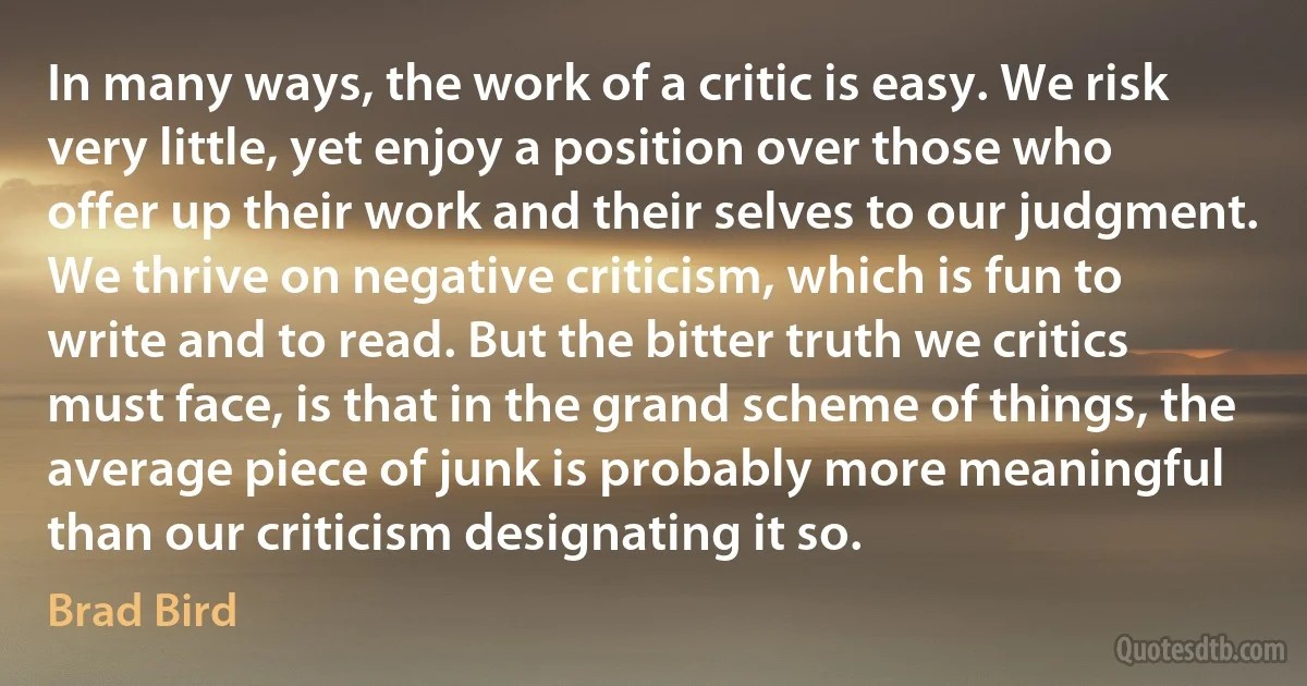 In many ways, the work of a critic is easy. We risk very little, yet enjoy a position over those who offer up their work and their selves to our judgment. We thrive on negative criticism, which is fun to write and to read. But the bitter truth we critics must face, is that in the grand scheme of things, the average piece of junk is probably more meaningful than our criticism designating it so. (Brad Bird)