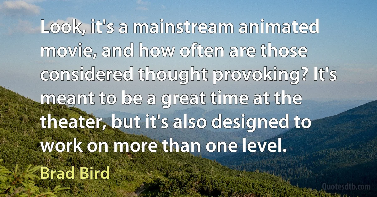 Look, it's a mainstream animated movie, and how often are those considered thought provoking? It's meant to be a great time at the theater, but it's also designed to work on more than one level. (Brad Bird)