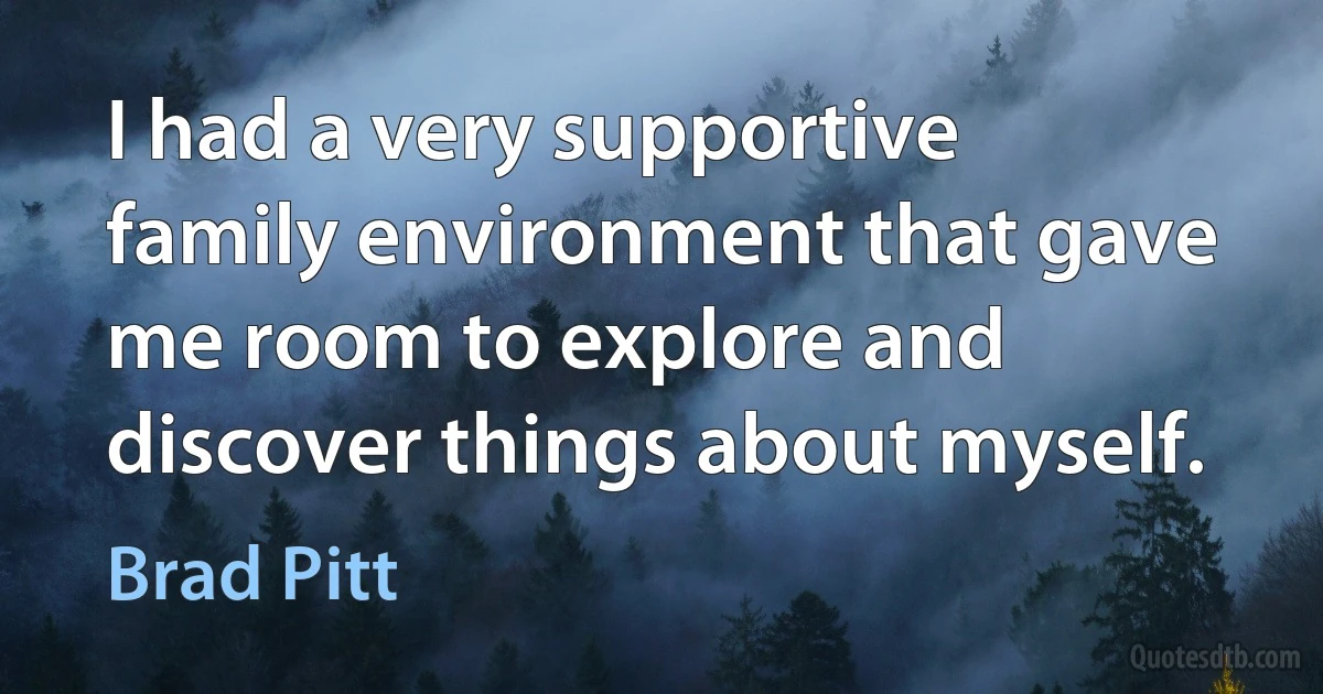 I had a very supportive family environment that gave me room to explore and discover things about myself. (Brad Pitt)