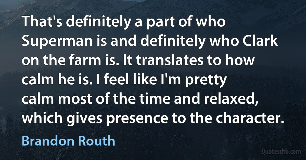 That's definitely a part of who Superman is and definitely who Clark on the farm is. It translates to how calm he is. I feel like I'm pretty calm most of the time and relaxed, which gives presence to the character. (Brandon Routh)