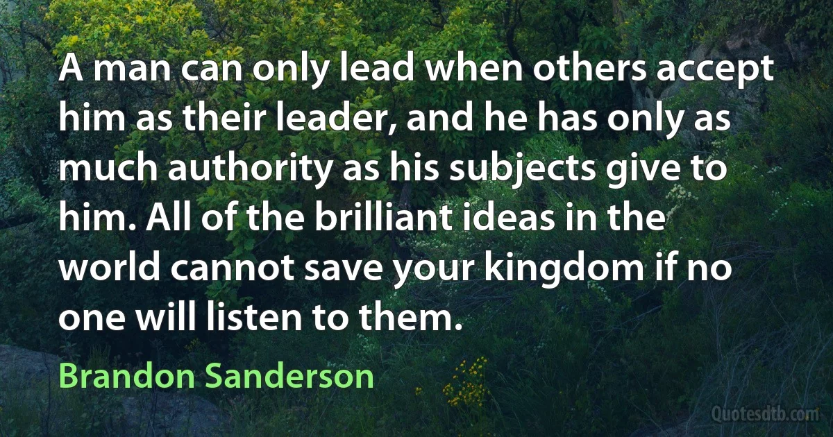 A man can only lead when others accept him as their leader, and he has only as much authority as his subjects give to him. All of the brilliant ideas in the world cannot save your kingdom if no one will listen to them. (Brandon Sanderson)