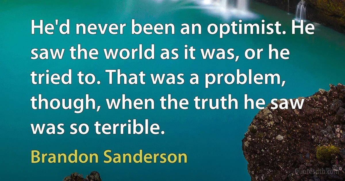 He'd never been an optimist. He saw the world as it was, or he tried to. That was a problem, though, when the truth he saw was so terrible. (Brandon Sanderson)