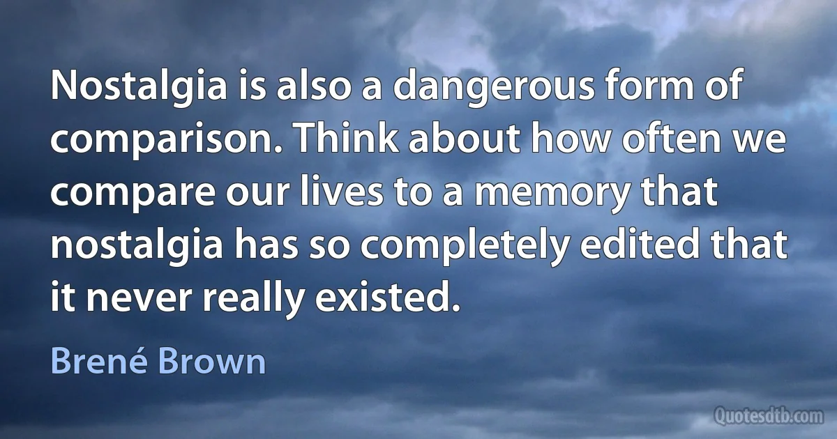 Nostalgia is also a dangerous form of comparison. Think about how often we compare our lives to a memory that nostalgia has so completely edited that it never really existed. (Brené Brown)