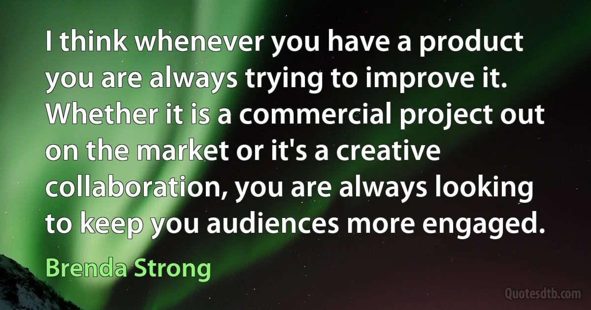 I think whenever you have a product you are always trying to improve it. Whether it is a commercial project out on the market or it's a creative collaboration, you are always looking to keep you audiences more engaged. (Brenda Strong)