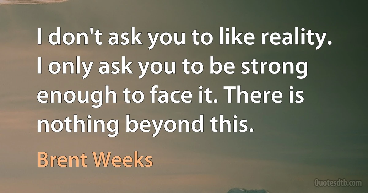 I don't ask you to like reality. I only ask you to be strong enough to face it. There is nothing beyond this. (Brent Weeks)