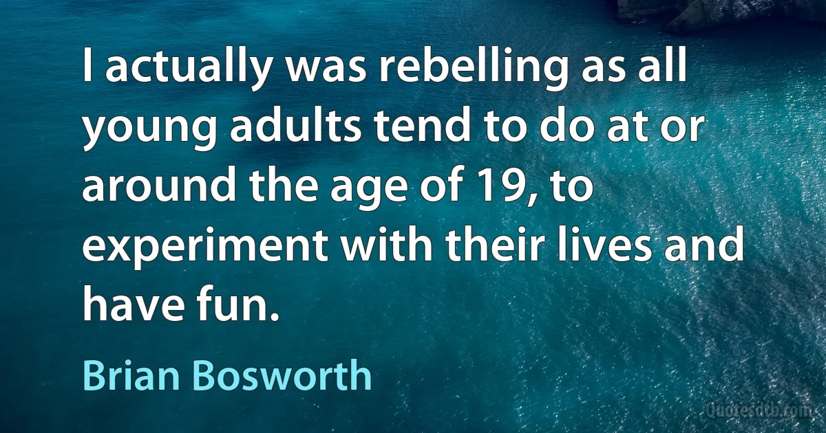 I actually was rebelling as all young adults tend to do at or around the age of 19, to experiment with their lives and have fun. (Brian Bosworth)