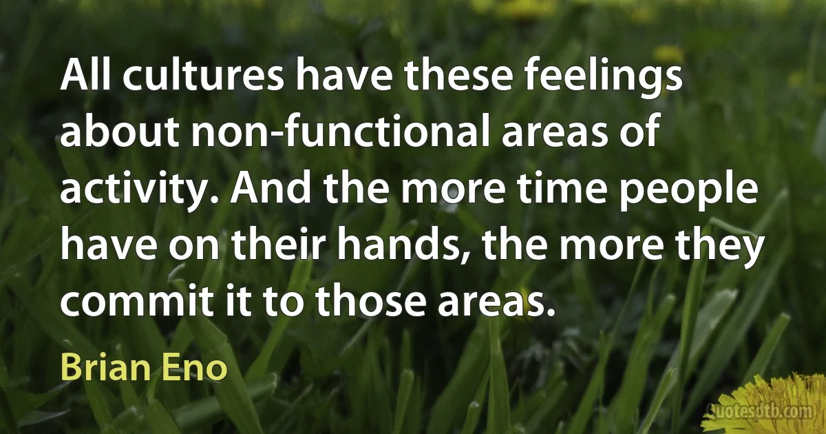 All cultures have these feelings about non-functional areas of activity. And the more time people have on their hands, the more they commit it to those areas. (Brian Eno)