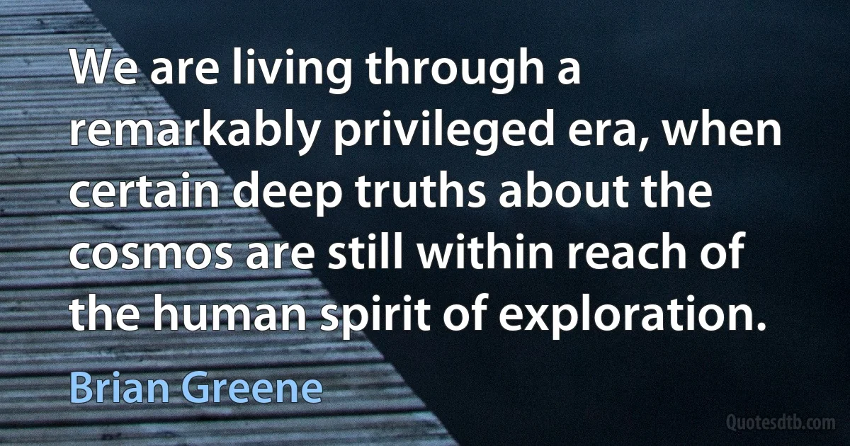 We are living through a remarkably privileged era, when certain deep truths about the cosmos are still within reach of the human spirit of exploration. (Brian Greene)