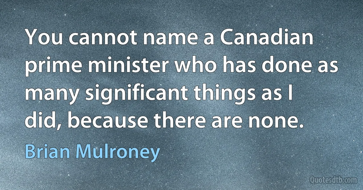 You cannot name a Canadian prime minister who has done as many significant things as I did, because there are none. (Brian Mulroney)