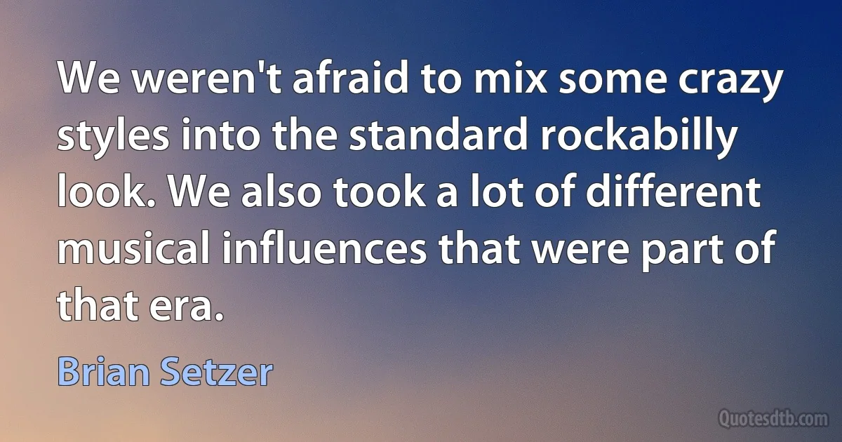 We weren't afraid to mix some crazy styles into the standard rockabilly look. We also took a lot of different musical influences that were part of that era. (Brian Setzer)