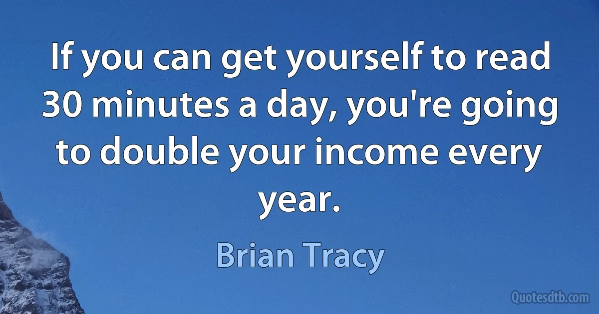 If you can get yourself to read 30 minutes a day, you're going to double your income every year. (Brian Tracy)