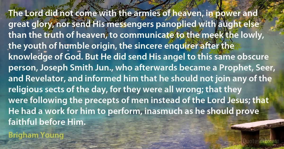 The Lord did not come with the armies of heaven, in power and great glory, nor send His messengers panoplied with aught else than the truth of heaven, to communicate to the meek the lowly, the youth of humble origin, the sincere enquirer after the knowledge of God. But He did send His angel to this same obscure person, Joseph Smith Jun., who afterwards became a Prophet, Seer, and Revelator, and informed him that he should not join any of the religious sects of the day, for they were all wrong; that they were following the precepts of men instead of the Lord Jesus; that He had a work for him to perform, inasmuch as he should prove faithful before Him. (Brigham Young)