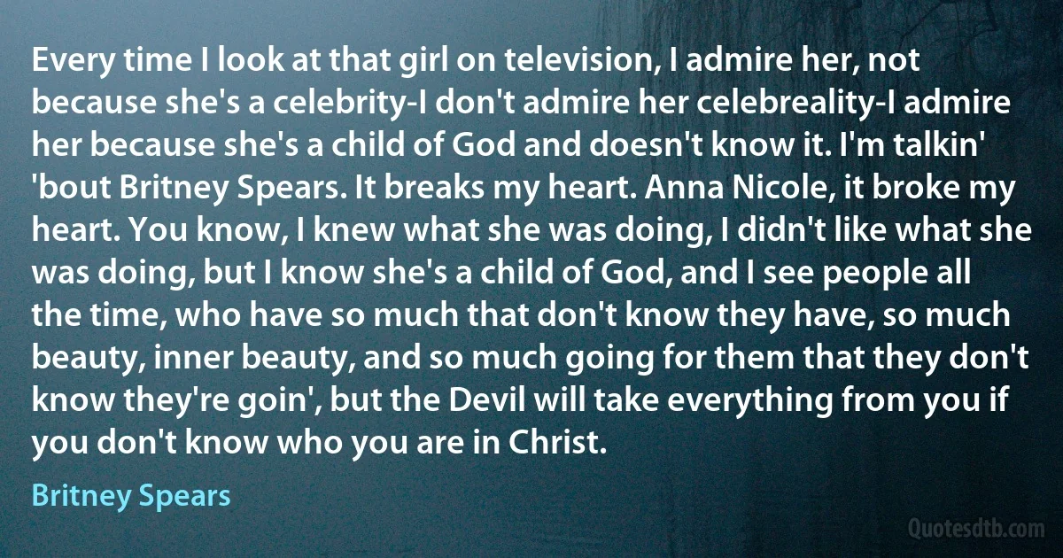 Every time I look at that girl on television, I admire her, not because she's a celebrity-I don't admire her celebreality-I admire her because she's a child of God and doesn't know it. I'm talkin' 'bout Britney Spears. It breaks my heart. Anna Nicole, it broke my heart. You know, I knew what she was doing, I didn't like what she was doing, but I know she's a child of God, and I see people all the time, who have so much that don't know they have, so much beauty, inner beauty, and so much going for them that they don't know they're goin', but the Devil will take everything from you if you don't know who you are in Christ. (Britney Spears)