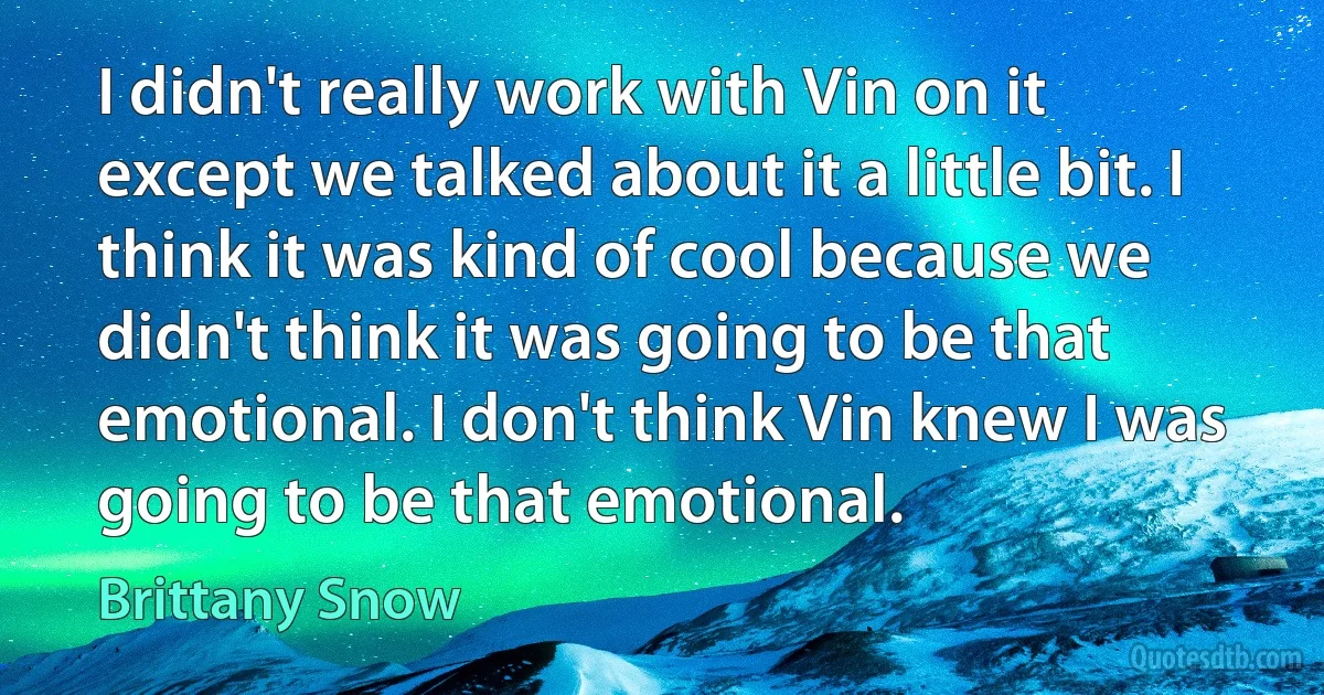 I didn't really work with Vin on it except we talked about it a little bit. I think it was kind of cool because we didn't think it was going to be that emotional. I don't think Vin knew I was going to be that emotional. (Brittany Snow)