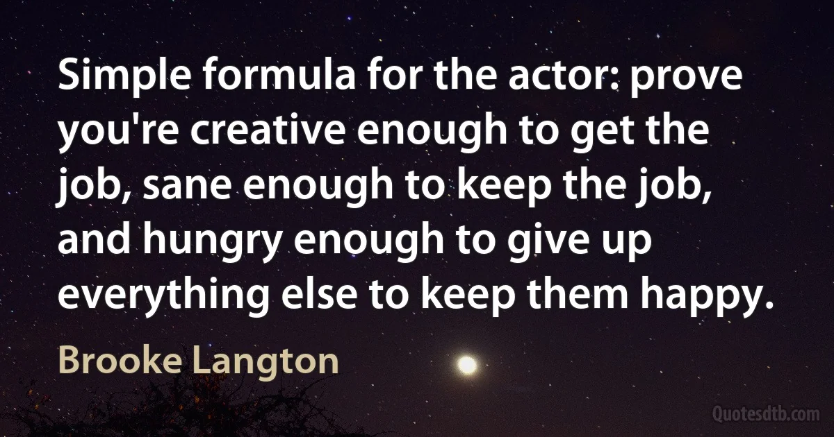 Simple formula for the actor: prove you're creative enough to get the job, sane enough to keep the job, and hungry enough to give up everything else to keep them happy. (Brooke Langton)