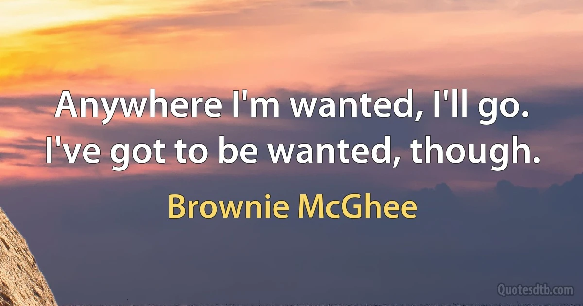 Anywhere I'm wanted, I'll go. I've got to be wanted, though. (Brownie McGhee)