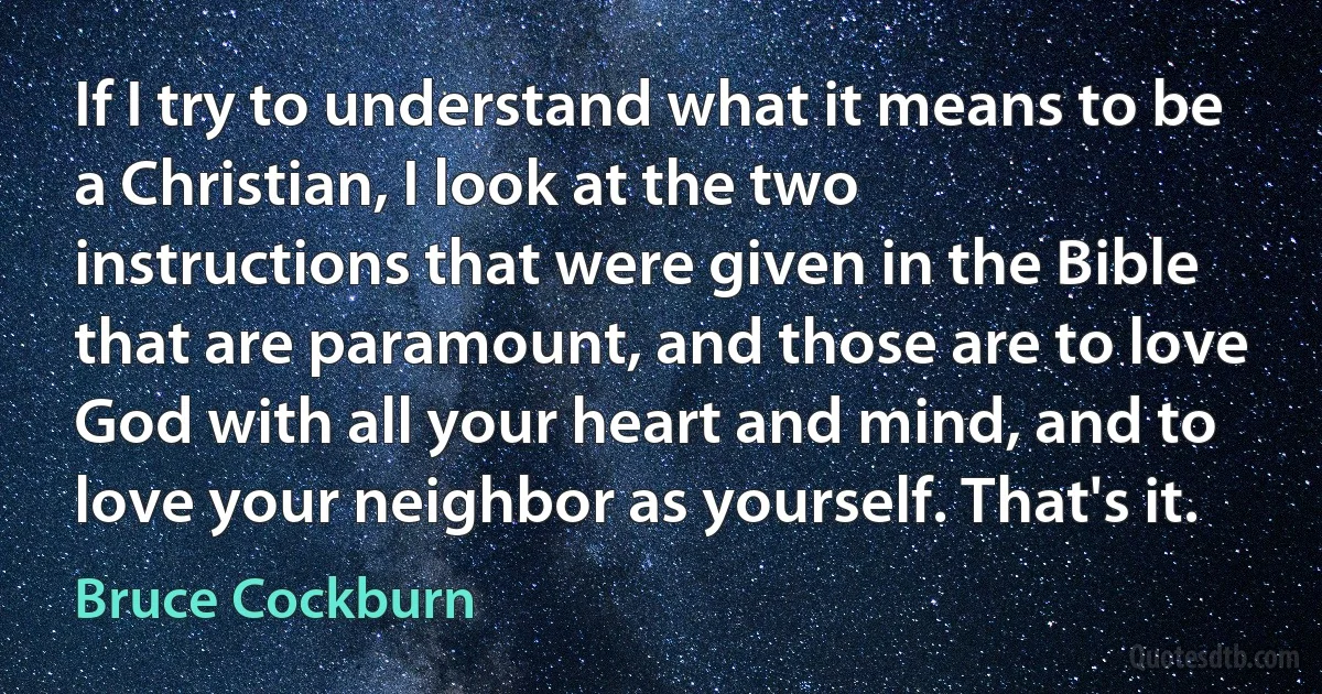 If I try to understand what it means to be a Christian, I look at the two instructions that were given in the Bible that are paramount, and those are to love God with all your heart and mind, and to love your neighbor as yourself. That's it. (Bruce Cockburn)