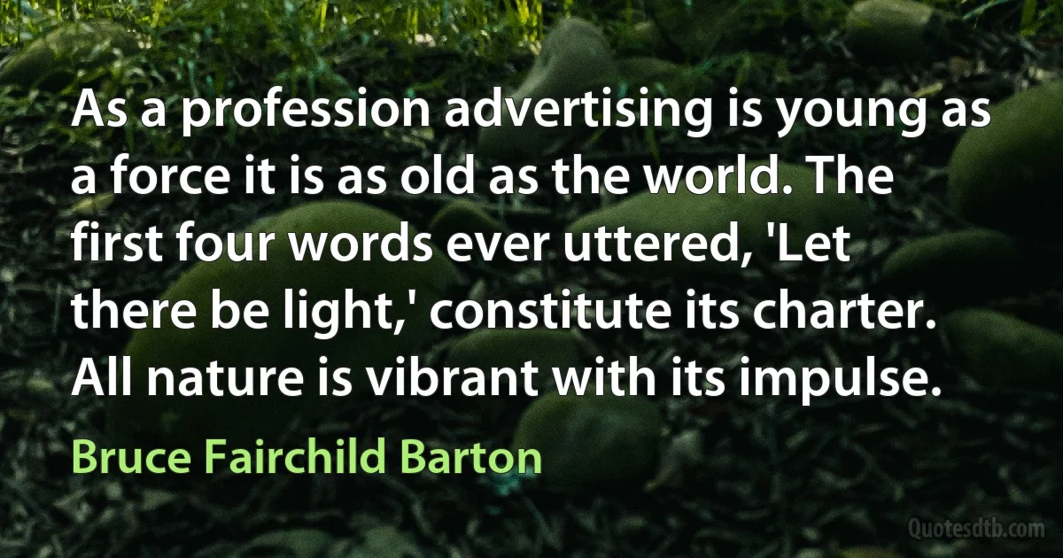 As a profession advertising is young as a force it is as old as the world. The first four words ever uttered, 'Let there be light,' constitute its charter. All nature is vibrant with its impulse. (Bruce Fairchild Barton)