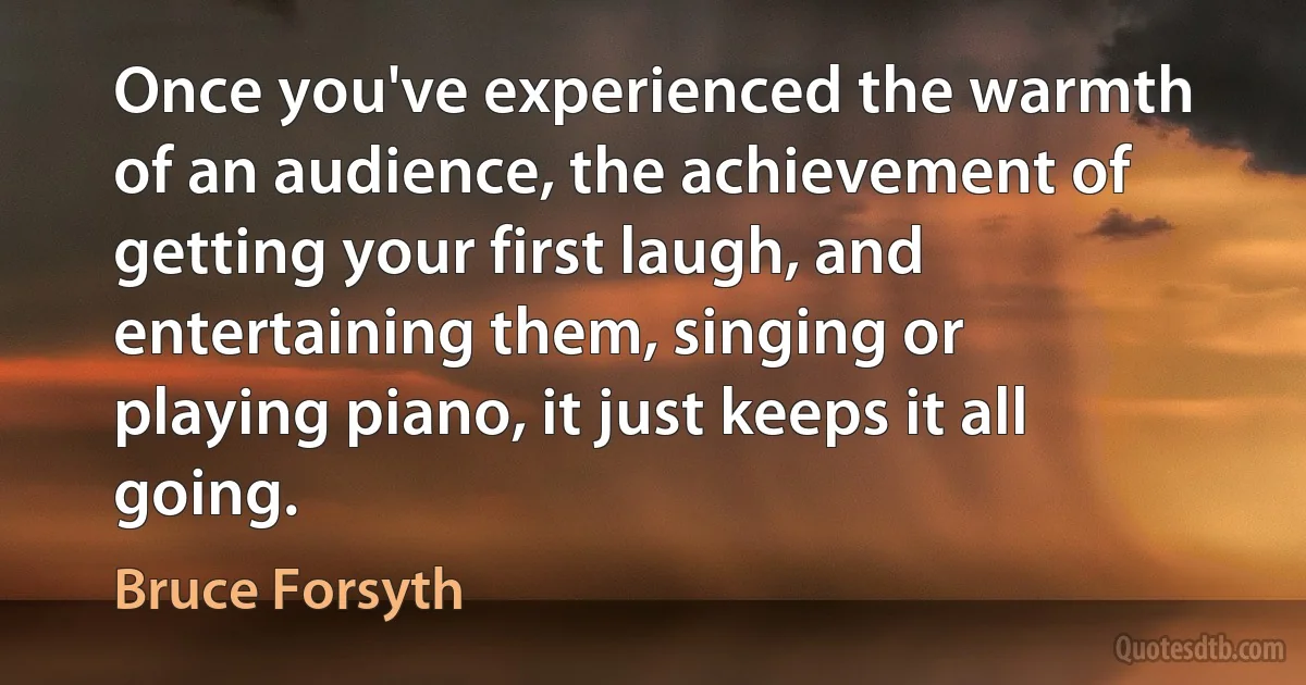 Once you've experienced the warmth of an audience, the achievement of getting your first laugh, and entertaining them, singing or playing piano, it just keeps it all going. (Bruce Forsyth)