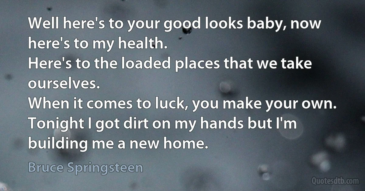 Well here's to your good looks baby, now here's to my health.
Here's to the loaded places that we take ourselves.
When it comes to luck, you make your own.
Tonight I got dirt on my hands but I'm building me a new home. (Bruce Springsteen)