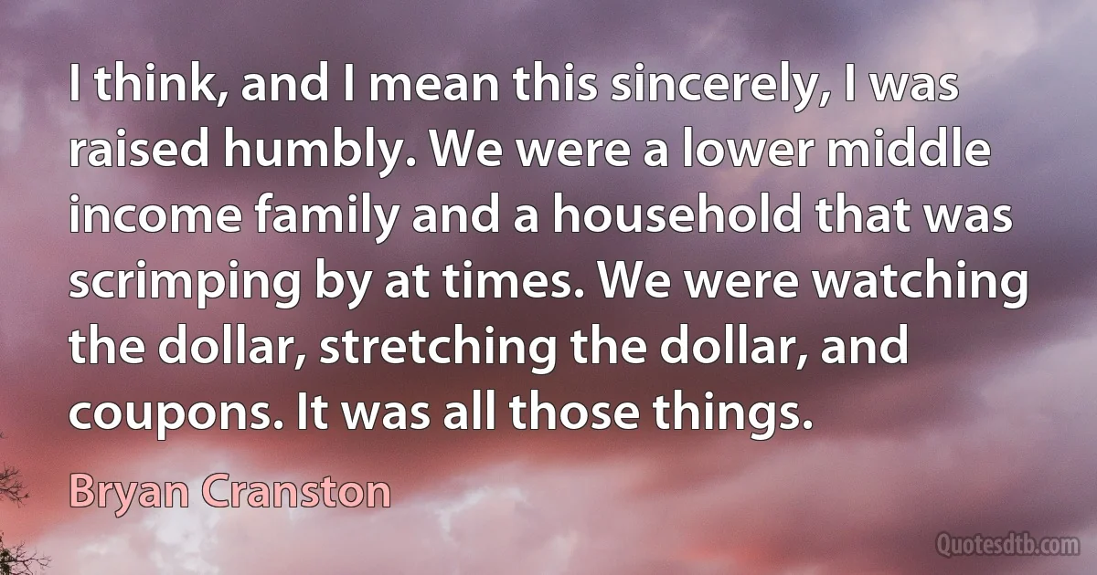 I think, and I mean this sincerely, I was raised humbly. We were a lower middle income family and a household that was scrimping by at times. We were watching the dollar, stretching the dollar, and coupons. It was all those things. (Bryan Cranston)