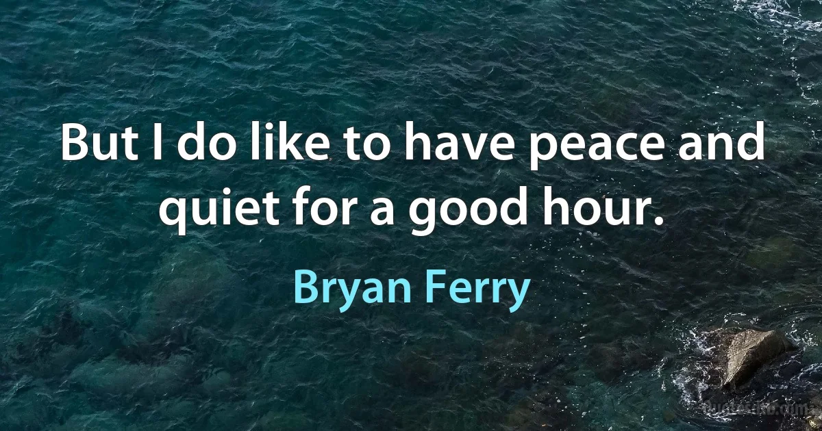 But I do like to have peace and quiet for a good hour. (Bryan Ferry)