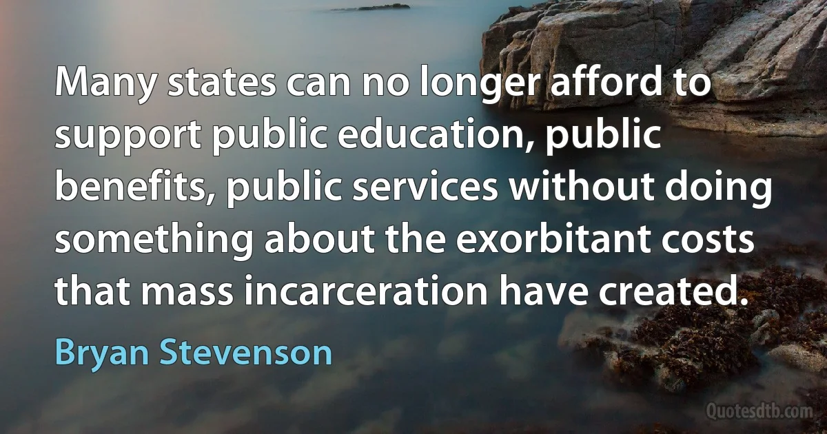 Many states can no longer afford to support public education, public benefits, public services without doing something about the exorbitant costs that mass incarceration have created. (Bryan Stevenson)