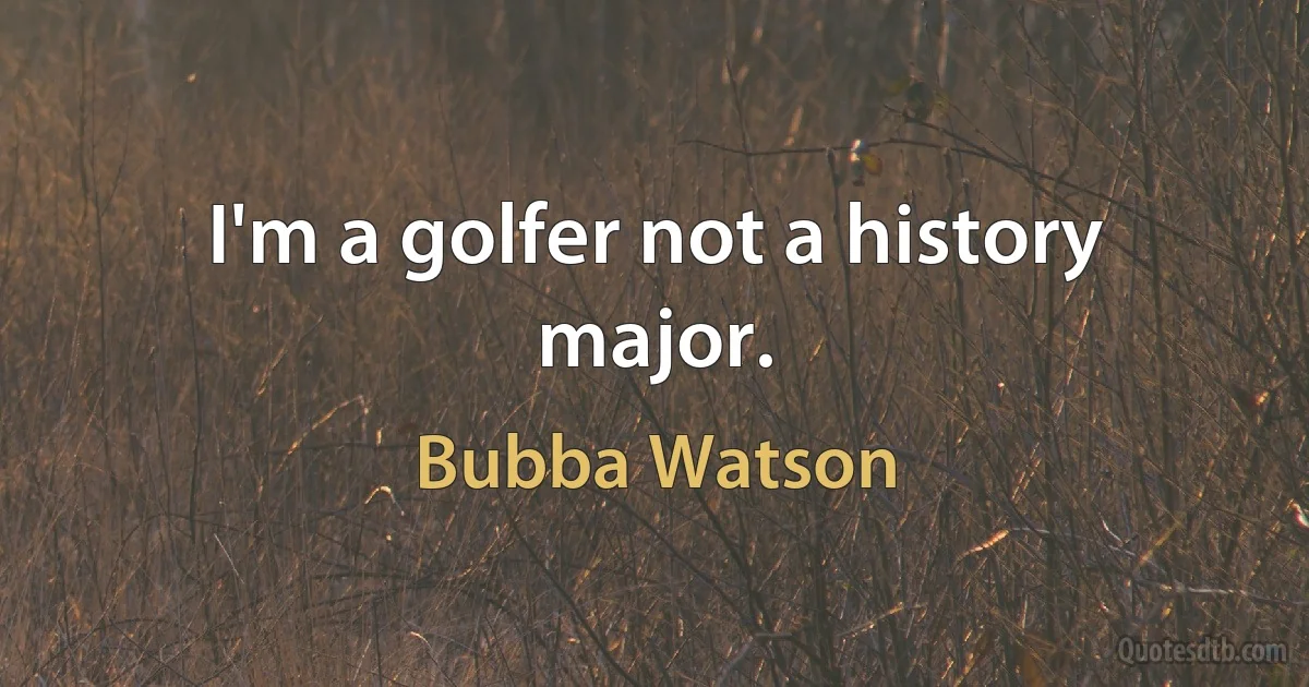 I'm a golfer not a history major. (Bubba Watson)