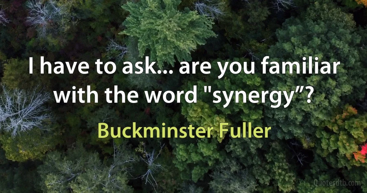 I have to ask... are you familiar with the word "synergy”? (Buckminster Fuller)