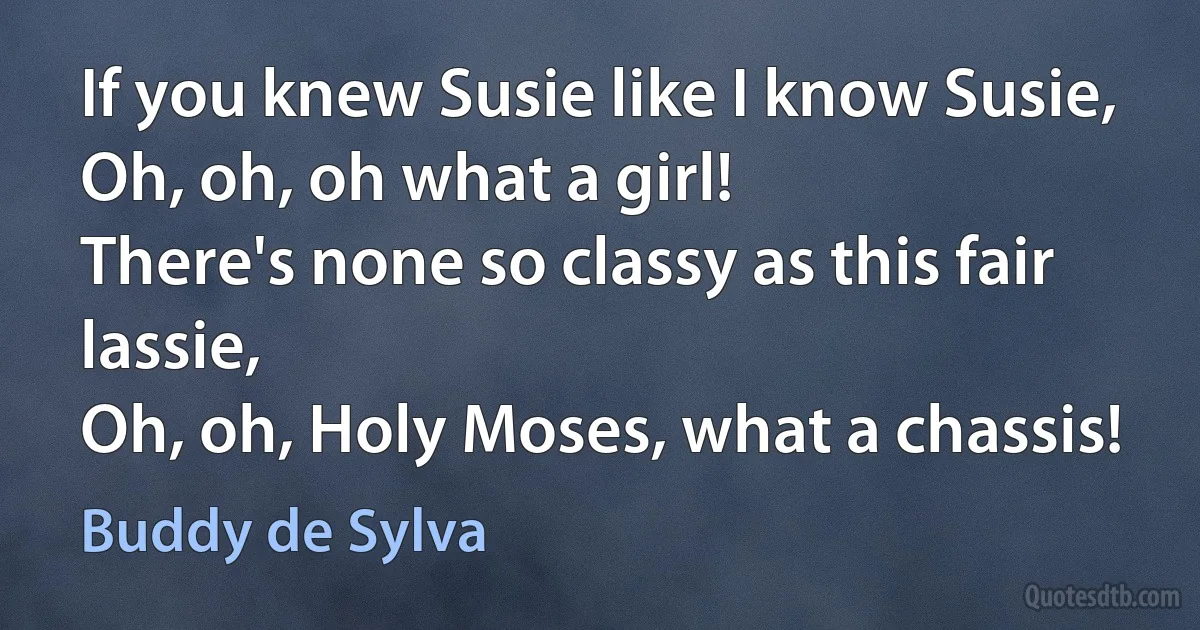 If you knew Susie like I know Susie,
Oh, oh, oh what a girl!
There's none so classy as this fair lassie,
Oh, oh, Holy Moses, what a chassis! (Buddy de Sylva)