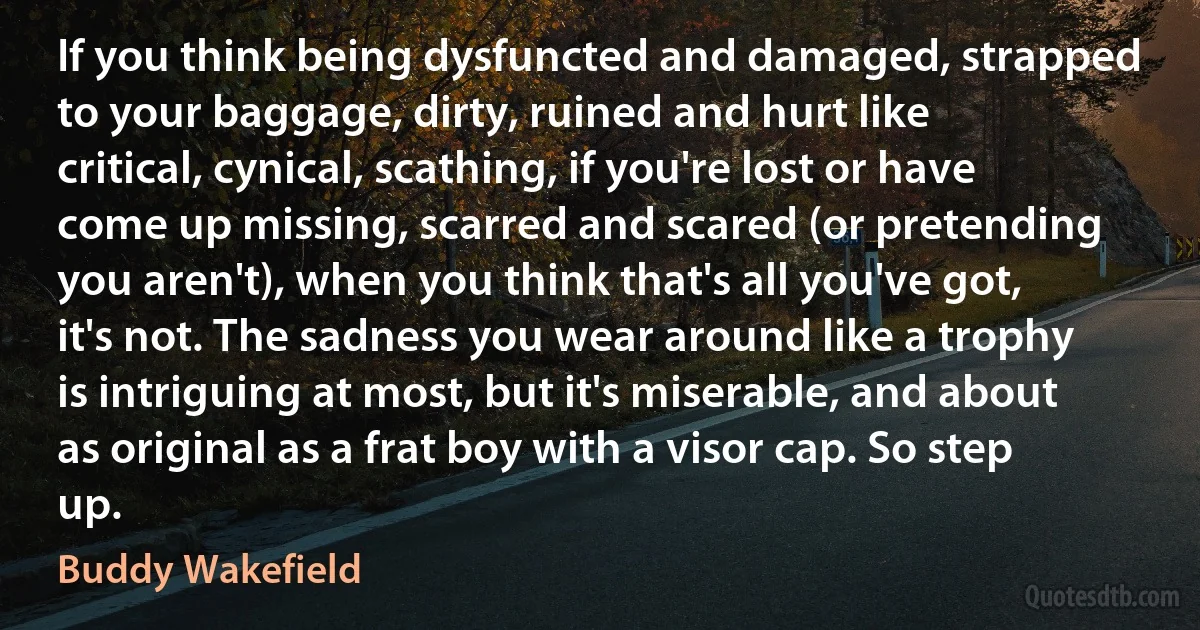 If you think being dysfuncted and damaged, strapped to your baggage, dirty, ruined and hurt like critical, cynical, scathing, if you're lost or have come up missing, scarred and scared (or pretending you aren't), when you think that's all you've got, it's not. The sadness you wear around like a trophy is intriguing at most, but it's miserable, and about as original as a frat boy with a visor cap. So step up. (Buddy Wakefield)