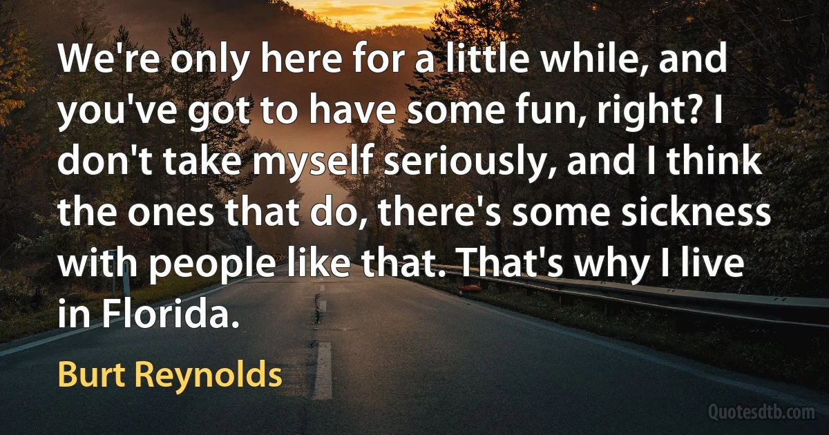 We're only here for a little while, and you've got to have some fun, right? I don't take myself seriously, and I think the ones that do, there's some sickness with people like that. That's why I live in Florida. (Burt Reynolds)