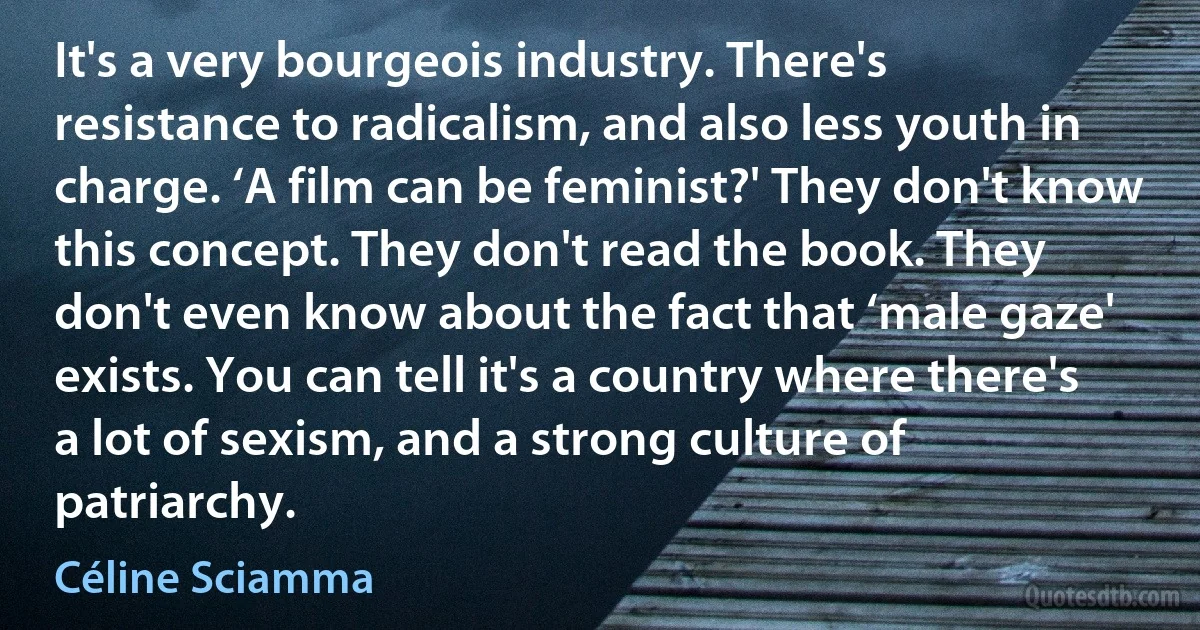 It's a very bourgeois industry. There's resistance to radicalism, and also less youth in charge. ‘A film can be feminist?' They don't know this concept. They don't read the book. They don't even know about the fact that ‘male gaze' exists. You can tell it's a country where there's a lot of sexism, and a strong culture of patriarchy. (Céline Sciamma)