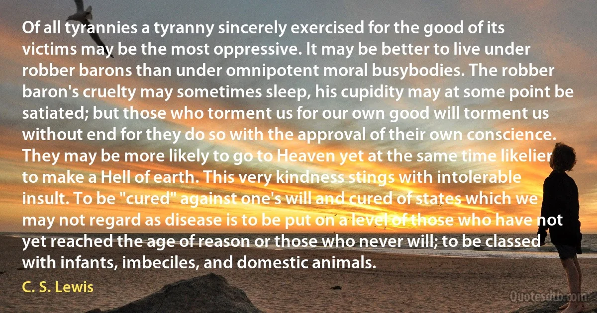 Of all tyrannies a tyranny sincerely exercised for the good of its victims may be the most oppressive. It may be better to live under robber barons than under omnipotent moral busybodies. The robber baron's cruelty may sometimes sleep, his cupidity may at some point be satiated; but those who torment us for our own good will torment us without end for they do so with the approval of their own conscience. They may be more likely to go to Heaven yet at the same time likelier to make a Hell of earth. This very kindness stings with intolerable insult. To be "cured" against one's will and cured of states which we may not regard as disease is to be put on a level of those who have not yet reached the age of reason or those who never will; to be classed with infants, imbeciles, and domestic animals. (C. S. Lewis)