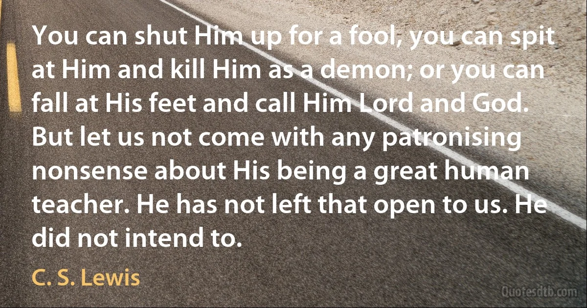 You can shut Him up for a fool, you can spit at Him and kill Him as a demon; or you can fall at His feet and call Him Lord and God. But let us not come with any patronising nonsense about His being a great human teacher. He has not left that open to us. He did not intend to. (C. S. Lewis)