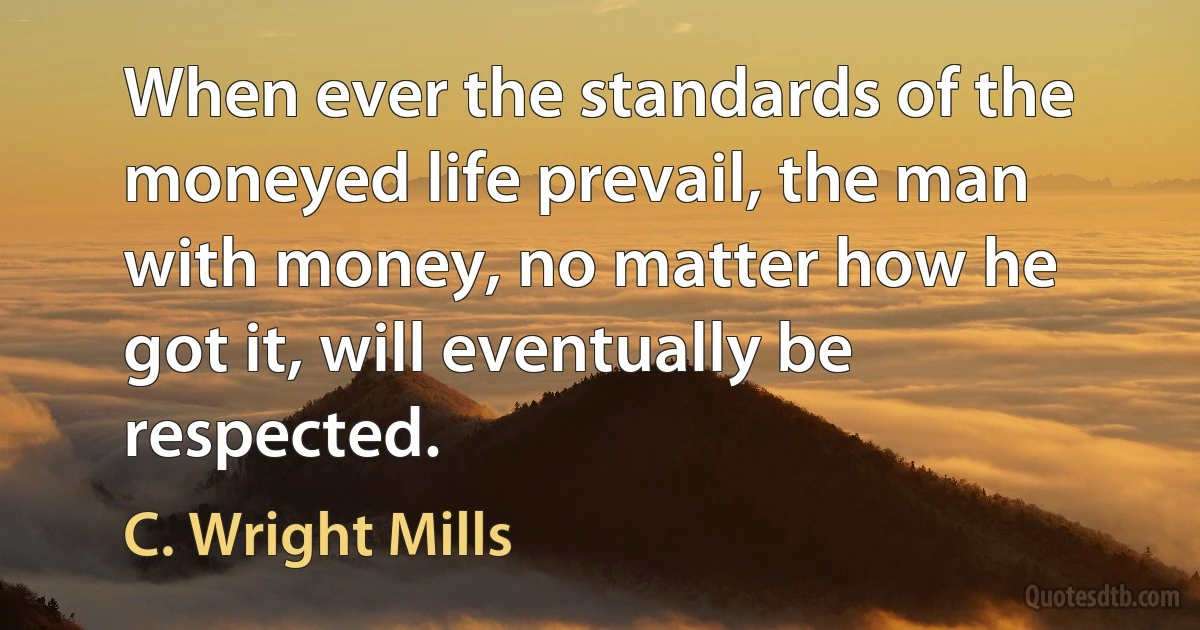 When ever the standards of the moneyed life prevail, the man with money, no matter how he got it, will eventually be respected. (C. Wright Mills)