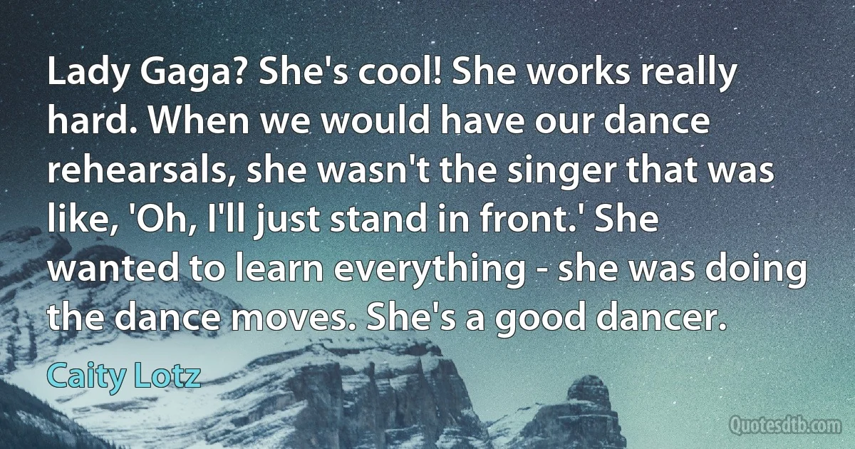 Lady Gaga? She's cool! She works really hard. When we would have our dance rehearsals, she wasn't the singer that was like, 'Oh, I'll just stand in front.' She wanted to learn everything - she was doing the dance moves. She's a good dancer. (Caity Lotz)