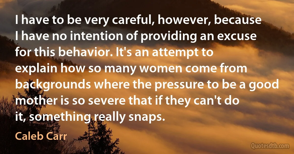 I have to be very careful, however, because I have no intention of providing an excuse for this behavior. It's an attempt to explain how so many women come from backgrounds where the pressure to be a good mother is so severe that if they can't do it, something really snaps. (Caleb Carr)