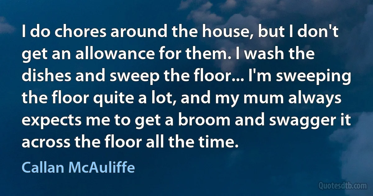 I do chores around the house, but I don't get an allowance for them. I wash the dishes and sweep the floor... I'm sweeping the floor quite a lot, and my mum always expects me to get a broom and swagger it across the floor all the time. (Callan McAuliffe)