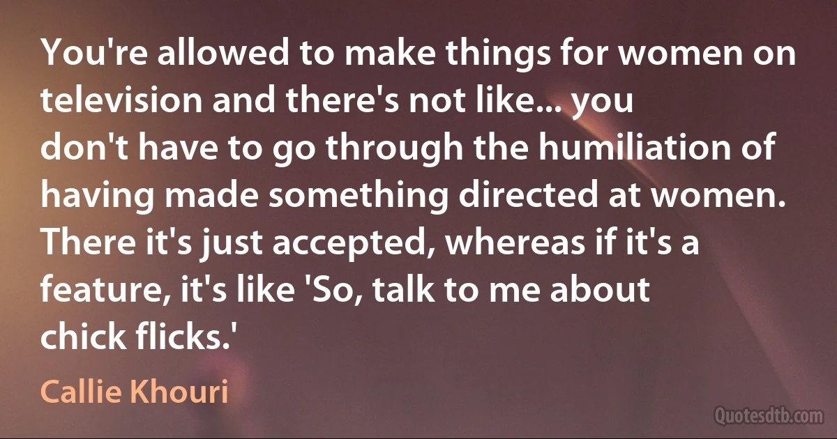 You're allowed to make things for women on television and there's not like... you don't have to go through the humiliation of having made something directed at women. There it's just accepted, whereas if it's a feature, it's like 'So, talk to me about chick flicks.' (Callie Khouri)