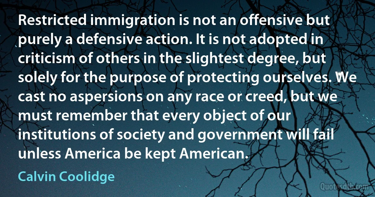 Restricted immigration is not an offensive but purely a defensive action. It is not adopted in criticism of others in the slightest degree, but solely for the purpose of protecting ourselves. We cast no aspersions on any race or creed, but we must remember that every object of our institutions of society and government will fail unless America be kept American. (Calvin Coolidge)